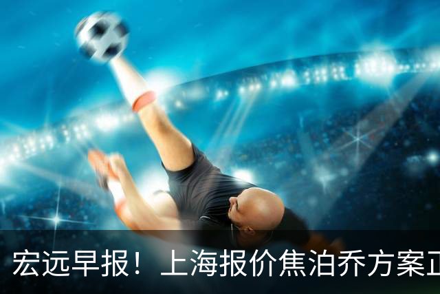 宏远早报！上海报价焦泊乔方案正式出炉，朱芳雨赴新疆谈判，徐杰自费特训